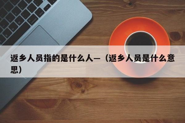 返乡人员指的是什么人—(返乡人员是什么意思)