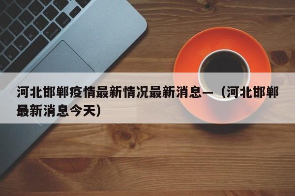 河北邯郸疫情最新情况最新消息—(河北邯郸最新消息今天)