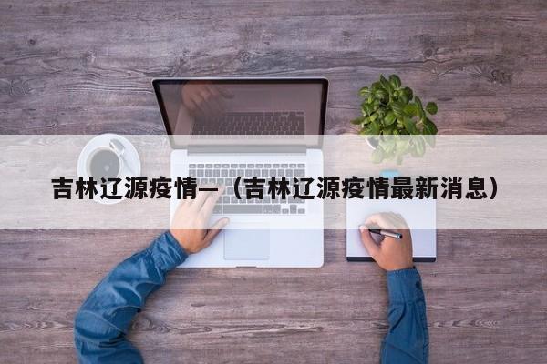 吉林辽源疫情—(吉林辽源疫情最新消息)