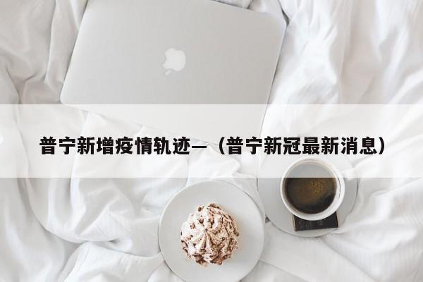 普宁新增疫情轨迹—（普宁新冠最新消息）