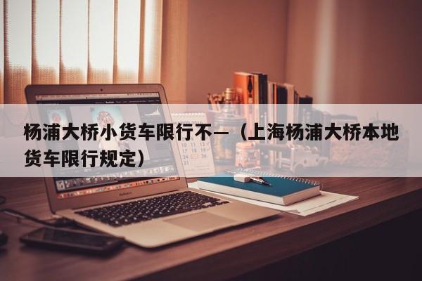 杨浦大桥小货车限行不—（上海杨浦大桥本地货车限行规定）