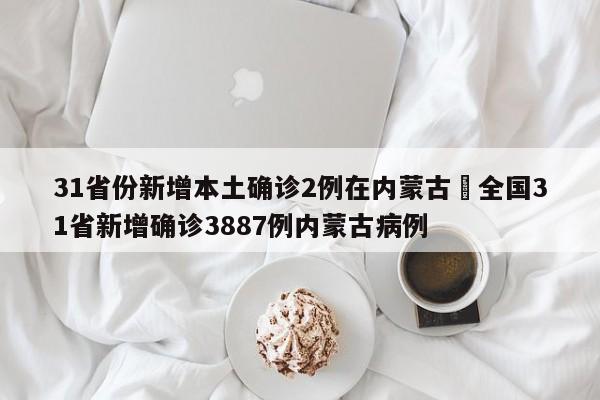 31省份新增本土确诊2例在内蒙古›全国31省新增确诊3887例内蒙古病例