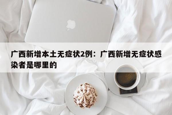 广西新增本土无症状2例:广西新增无症状感染者是哪里的