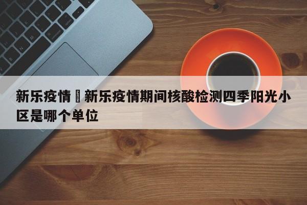 新乐疫情›新乐疫情期间核酸检测四季阳光小区是哪个单位