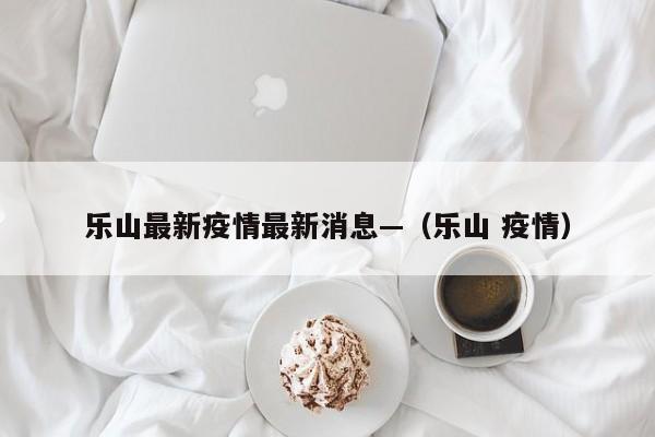 乐山最新疫情最新消息—(乐山 疫情)