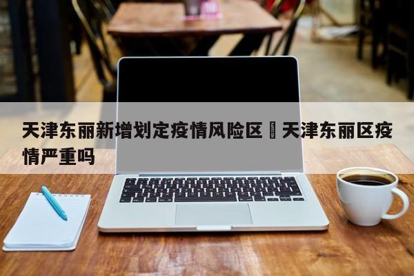 天津东丽新增划定疫情风险区›天津东丽区疫情严重吗