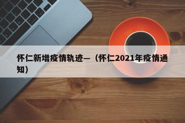 怀仁新增疫情轨迹—(怀仁2021年疫情通知)