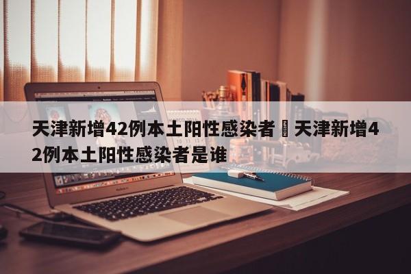 天津新增42例本土阳性感染者›天津新增42例本土阳性感染者是谁