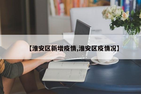 【淮安区新增疫情,淮安区疫情况】