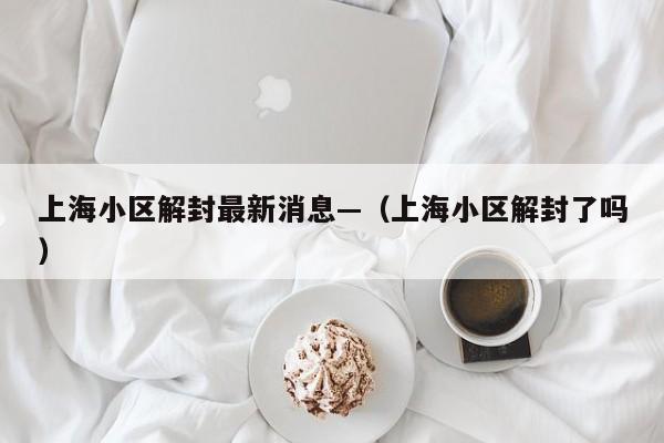 上海小区解封最新消息—(上海小区解封了吗)