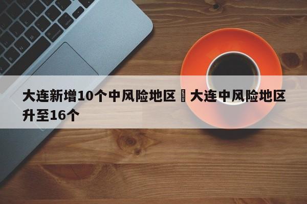 大连新增10个中风险地区›大连中风险地区升至16个