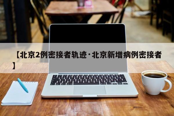 【北京2例密接者轨迹·北京新增病例密接者】