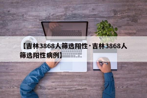 【吉林3868人筛选阳性·吉林3868人筛选阳性病例】