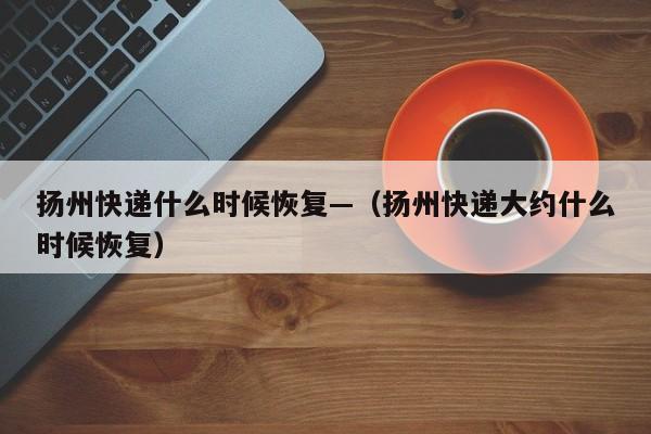 扬州快递什么时候恢复—(扬州快递大约什么时候恢复)