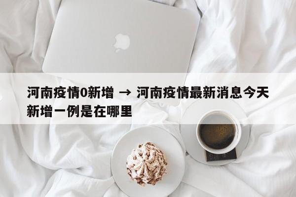 河南疫情0新增 → 河南疫情最新消息今天新增一例是在哪里
