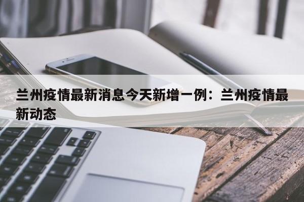 兰州疫情最新消息今天新增一例:兰州疫情最新动态