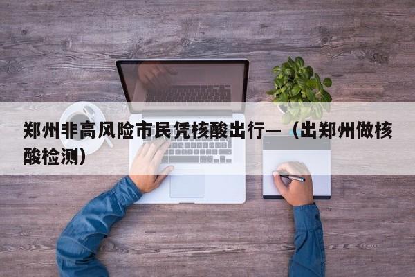 郑州非高风险市民凭核酸出行—(出郑州做核酸检测)