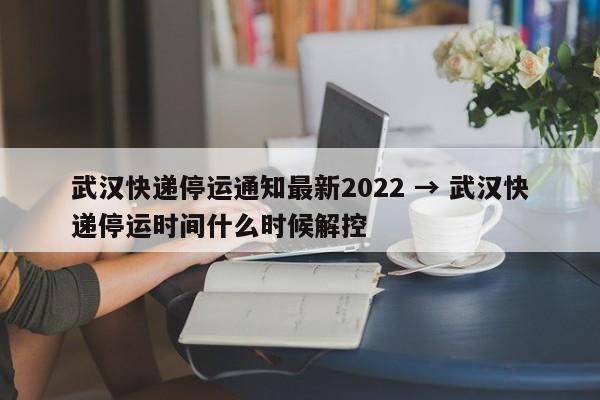 武汉快递停运通知最新2022 → 武汉快递停运时间什么时候解控