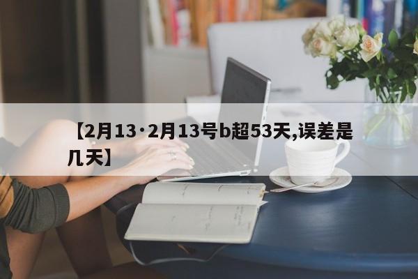 【2月13·2月13号b超53天,误差是几天】