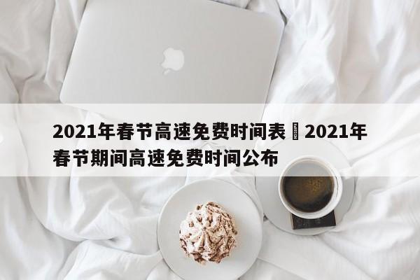 2021年春节高速免费时间表›2021年春节期间高速免费时间公布