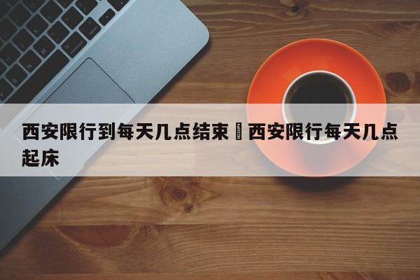 西安限行到每天几点结束›西安限行每天几点起床