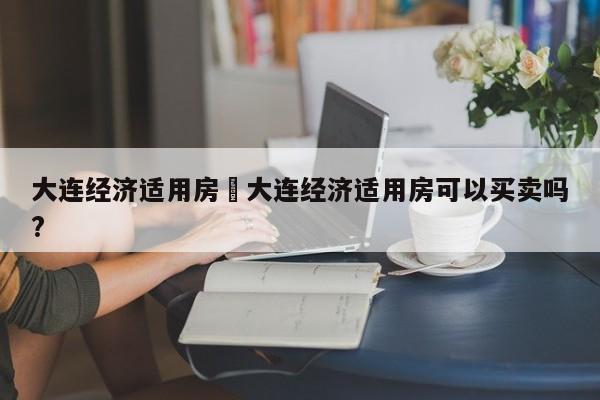 大连经济适用房›大连经济适用房可以买卖吗?