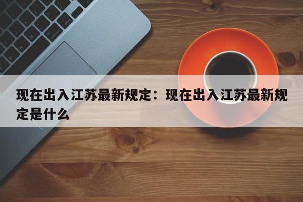 现在出入江苏最新规定:现在出入江苏最新规定是什么