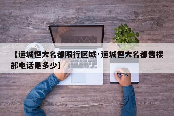 【运城恒大名都限行区域·运城恒大名都售楼部电话是多少】