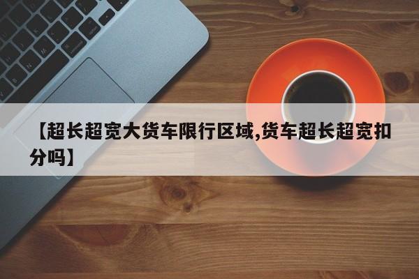 【超长超宽大货车限行区域,货车超长超宽扣分吗】
