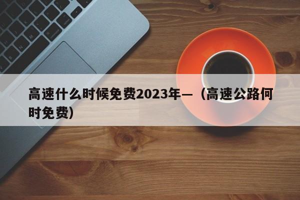 高速什么时候免费2023年—(高速公路何时免费)