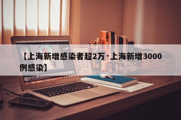 【上海新增感染者超2万·上海新增3000例感染】