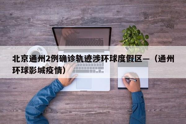 北京通州2例确诊轨迹涉环球度假区—(通州环球影城疫情)