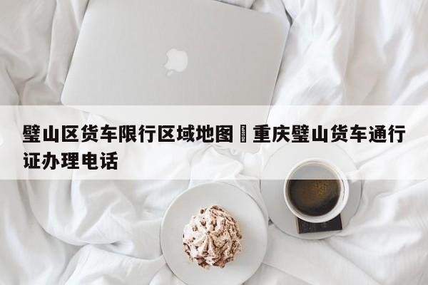 璧山区货车限行区域地图›重庆璧山货车通行证办理电话