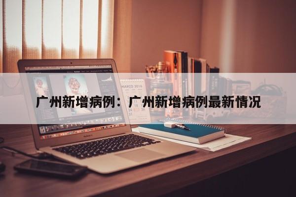 广州新增病例：广州新增病例最新情况