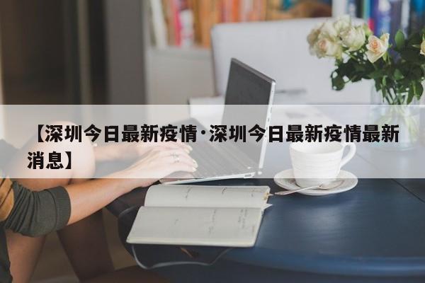 【深圳今日最新疫情·深圳今日最新疫情最新消息】