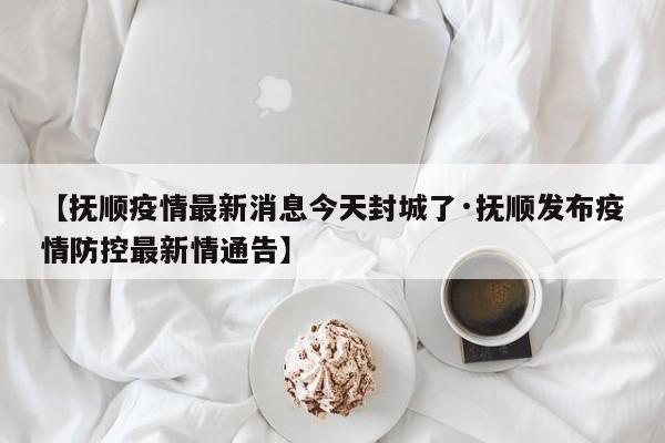 【抚顺疫情最新消息今天封城了·抚顺发布疫情防控最新情通告】