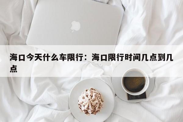 海口今天什么车限行：海口限行时间几点到几点