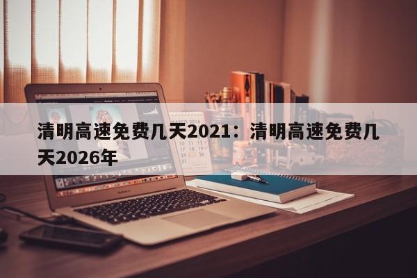 清明高速免费几天2021:清明高速免费几天2026年