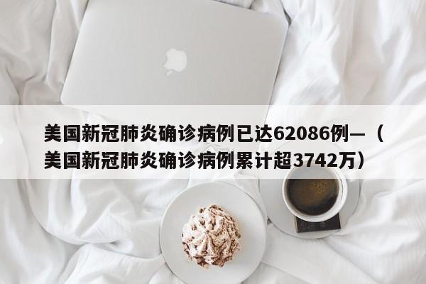 美国新冠肺炎确诊病例已达62086例—(美国新冠肺炎确诊病例累计超3742万)