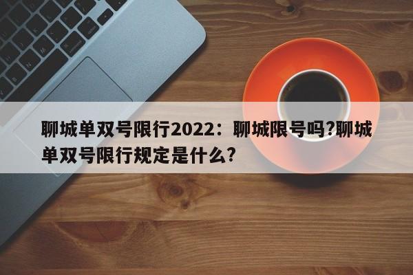 聊城单双号限行2022：聊城限号吗?聊城单双号限行规定是什么?
