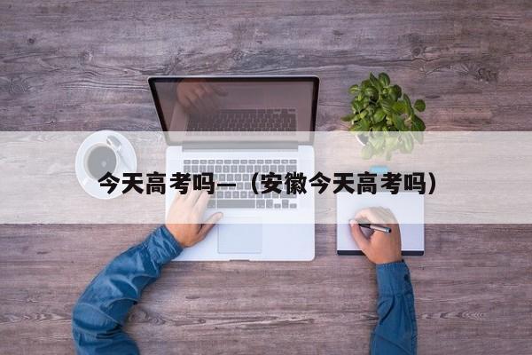 今天高考吗—(安徽今天高考吗)