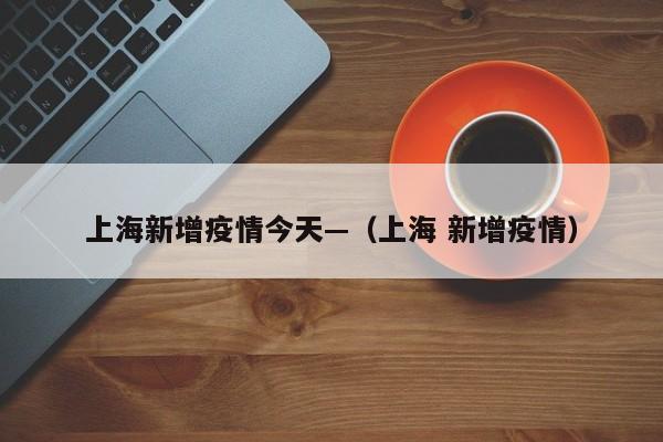 上海新增疫情今天—(上海 新增疫情)