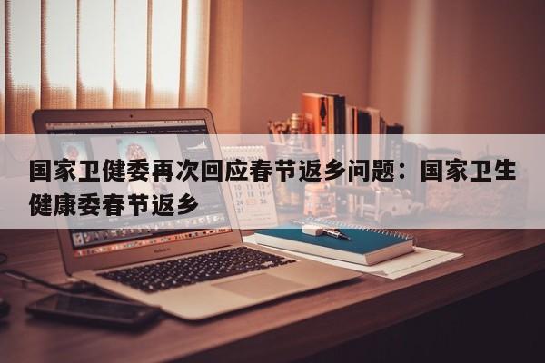 国家卫健委再次回应春节返乡问题:国家卫生健康委春节返乡