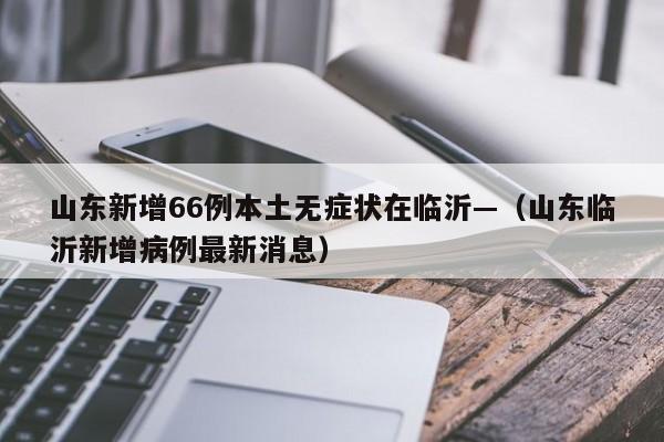 山东新增66例本土无症状在临沂—(山东临沂新增病例最新消息)